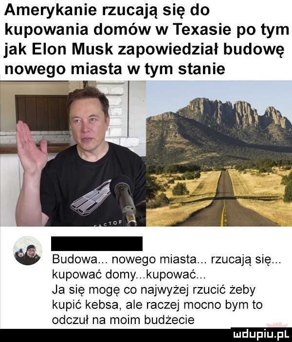 amerykanie rzucają się do kupowania domów w texasie po tym jak egon munk zapowiedział budowę nowego miasta w tym stanie y q r budowa. nowego miasta. rzucają się. kupować domy kupować. ja się mogę co najwyżej rzucić żeby kupić kebsa ale raczej mocno bym to odczuł na moim budżecie