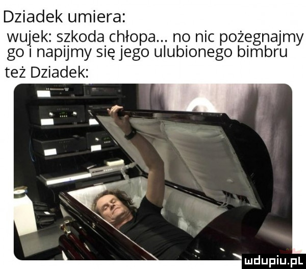dziadek umiera wujek szkoda chłopa. no nic pożegnajmy go napijmy się jego ulubionego bimbru też dziadek mdupiupl