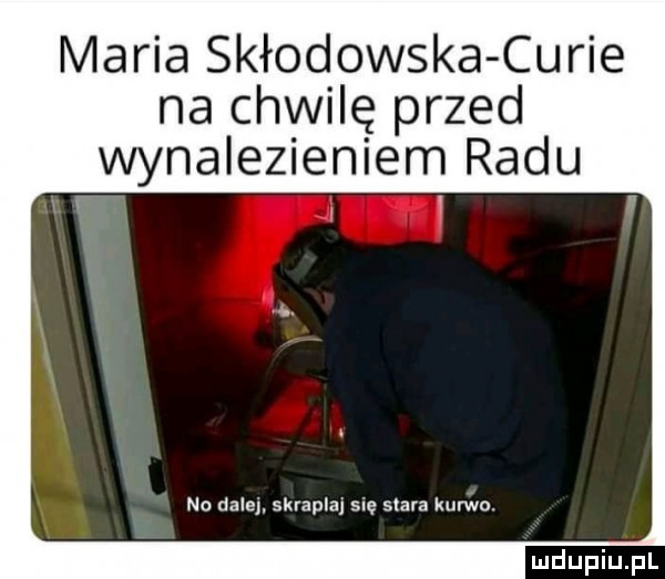 maria skłodowska curie na chwilę przed wynalezieniem radu   w y no dale skrapla się stara kurwo
