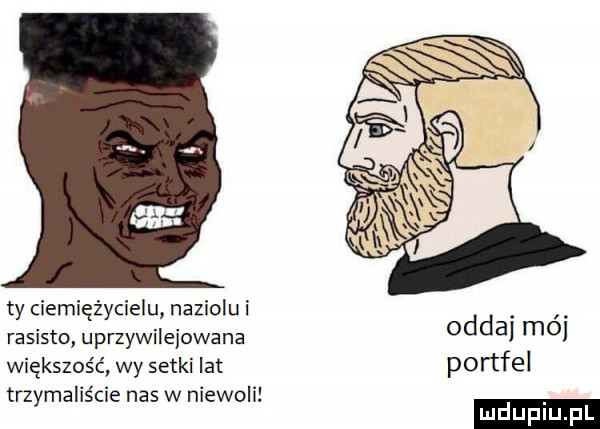 a ty ciemiężycielu naziolu i rasisto uprzywilejowane większość wy setki lat trzymaliście nas w niewoli oddaj mój portfel