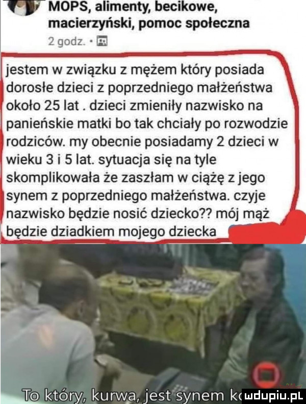 mops alimenty becikowe macierzyński pomoc społeczna   godz e jestem w związku z mężem który posiada dorosle dzieci z poprzedniego małżeństwa około    lat. dzieci zmieniły nazwisko na panieńskie matki bo tak chciały po rozwodzie rodziców. my obecnie posiadamy   dzieci w wieku   i   lat. sytuacja się na tyle skomplikowała że zaszlam w ciążę z jego synem z poprzedniego małżeństwa. czyje nazwisko będzie nosić dziecko mój mąż będzie dziadkiem mojego dziecka to który kurw a jest synem k hal upiu pl
