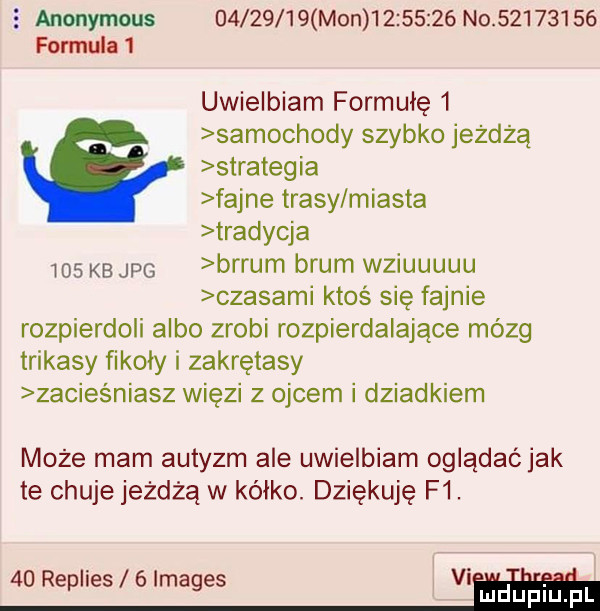 anonymous o        mon          no          formula   uwielbiam formułę   samochody szybko jeżdżą strategia fajne trasy miasta tradycja     kb jpg brrum brum wziuuuuu czasami ktoś się fajnie rozpierdoli albo zrobi rozpierdalające mózg trikasy fikoiy i zakrętasy żacieśniasz więzi z ojcem i dziadkiem może mam autyzm ale uwielbiam oglądać jak te chuje jeżdżą w kółko. dziękuję f .    replies   images vi ddu piiijpr