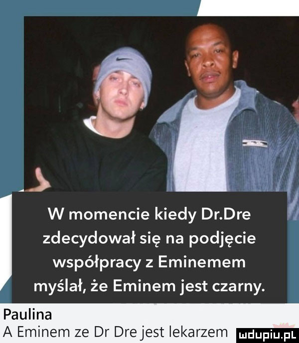 i w momencie kiedy dr. dre zdecydował się na podjęcie współpracy z eminemem myślał że eminem jest czarny. paulina a eminem ze dr drejest iekarzem mdupiu fl