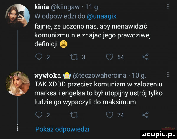 f kinia kiingaw     . w odpowiedzi do unaagix fajnie ze uczono nas aby nienawidzić komunizmu nie znajac jego prawdziwej definicji q q   ﬂ.   o    wywloka. teczowaheroma    g. tak xddd przecież komunizm w założeniu marksa i engelsa to był utopijny ustrój tylko ludzie go wypaczyli do maksimum i   t l    ać pokaz odpownedu duciu pl