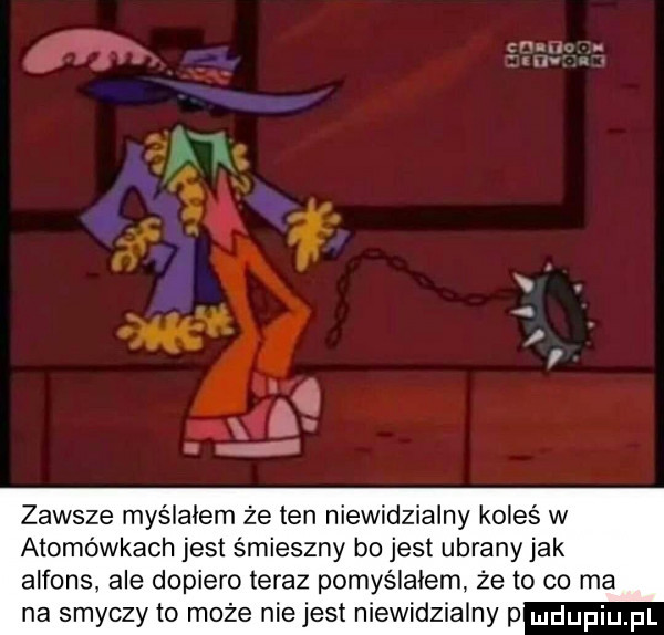 gm. al zawsze myślałem że ten niewidzialny koleś w atomówkach jest śmieszny b  jest ubrany jak alfons ale dopiero teraz pomyślałem że to co ma na smyczy to może nie jest niewidzialny p