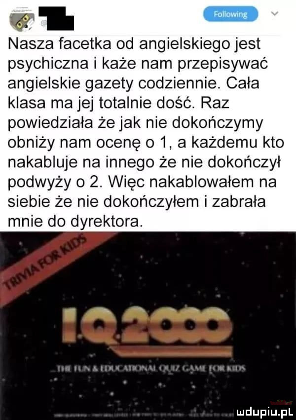 w i nasza facetka od angielskiego jest psychiczna i każe nam przepisywać angielskie gazety codziennie. cala klasa ma jej totalnie dość. raz powiedziała że jak nie dokończymy obniży nam ocenę     a każdemu kto nakabluje na innego że nie dokończył podważy o  . więc nakablowalem na siebie że nie dokończyłem i zabrała mnie do dyrektora