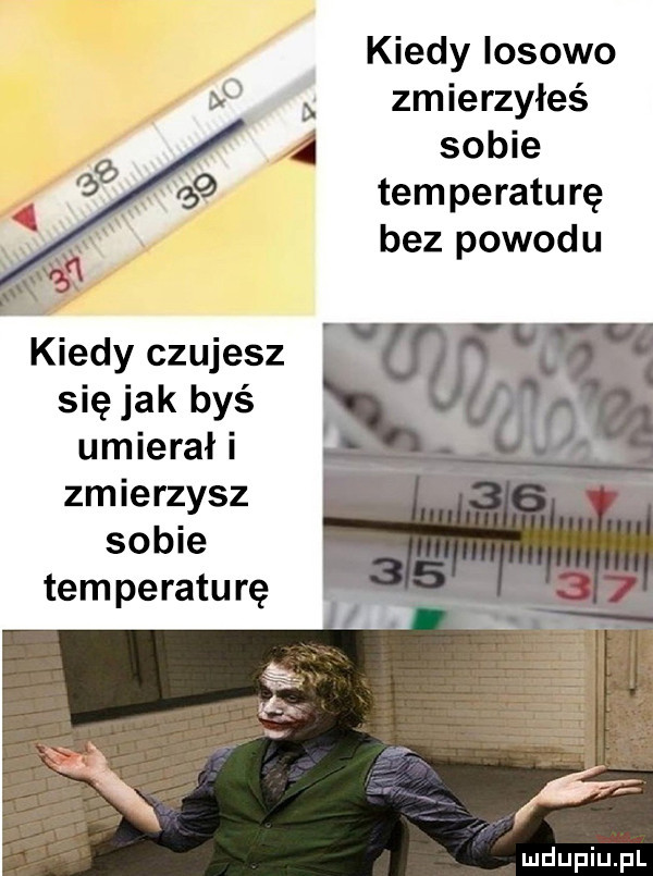 kiedy losowo zmierzyłeś sobie temperaturę bez powodu kiedy czujesz się jak byś umierał i zmierzysz sobie temperaturę