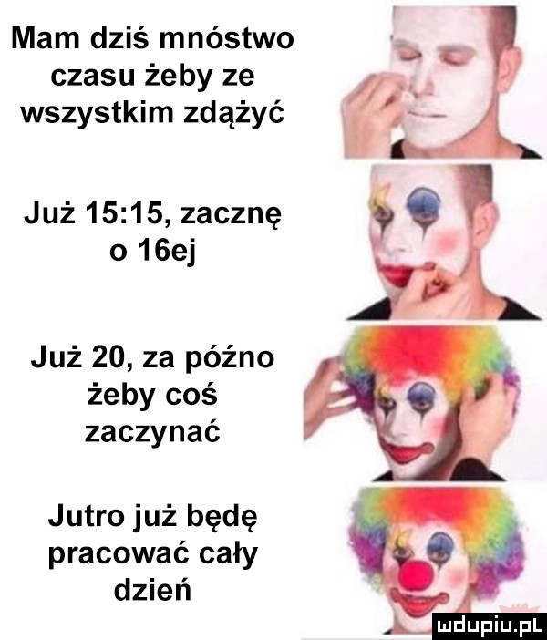 r mam dziś mnóstwo czasu zeby ze a wszystkim zdążyć jr już       zacznę o   ej już    za późno żeby coś zaczynać jutro już będę pracować cały dzień