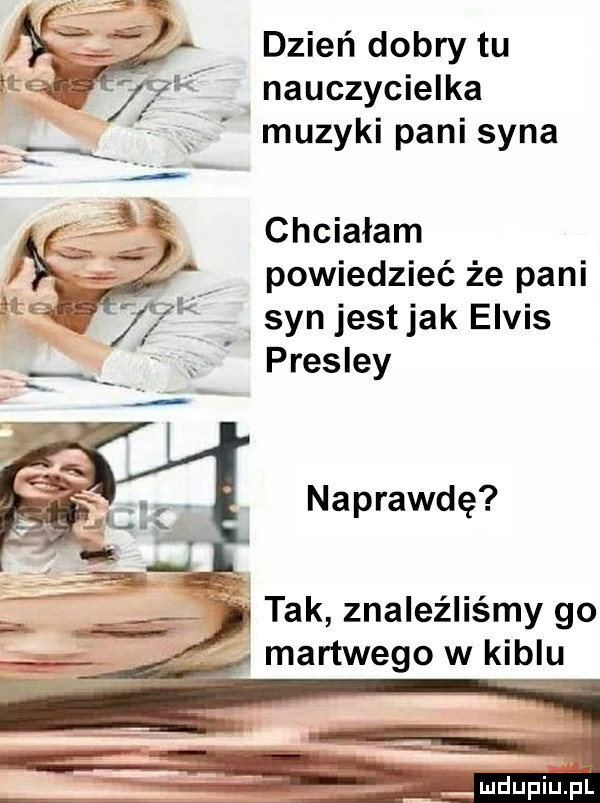 dzień dobry tu nauczycielka muzyki pani syna chciałam powiedzieć że pani syn jest jak elvis presley naprawdę   tak znaleźliśmy go martwegowkiblu