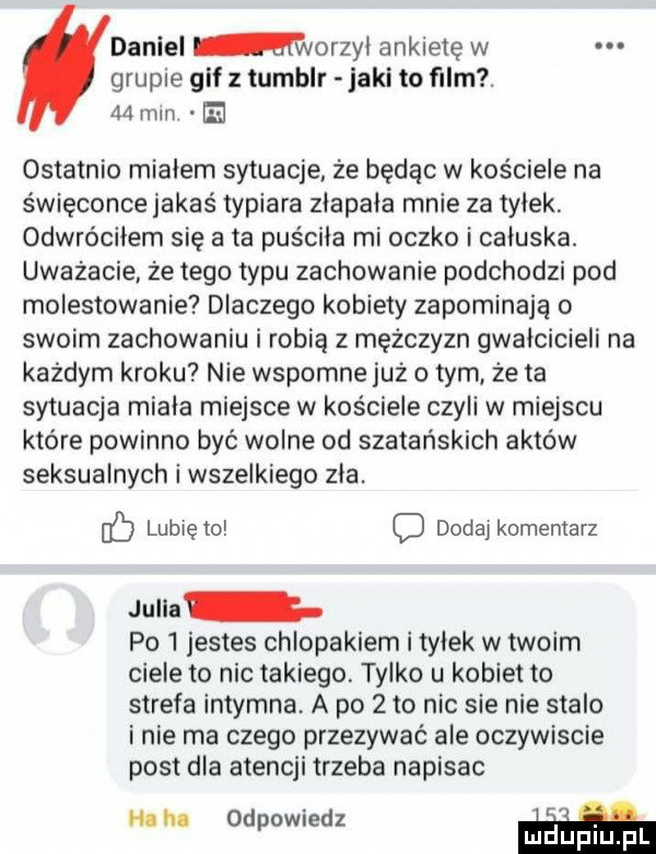 daniel warn   ankietę w grupie gif tumblr jaki to film.   mm el ostatnio mialem sytuacje że będąc w kościele na święconce jakaś typiara zlapala mnie za tylek. odwróciłem się a ta puściła mi oczko i caluska. uważacie ze tego typu zachowanie podchodzi pod molestowanie dlaczego kobiety zapominają o swoim zachowaniu i robią z mężczyzn gwalcicieli na każdym kroku nie wspomne już obym ze ta sytuacja miala miejsce w kościele czyli w miejscu które powinno byc wolne od szatańskich aktów seksualnych i wszelkiego zla. c lubię to o dodaj komentarz julia po l jestes chlopakiem i tylek w twoim ciele to nic takiego tylko u kobiet to strefa intymna a po   to nic sie nie stalo i nie ma czego przezywac ale oczywiscie post dla atencji trzeba napisac na lu odpowiedz w