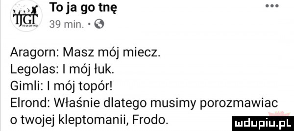 toja go tnę    mln aragorn masz mój miecz. legolas mój luk. gidli mój topór elrond właśnie dlatego musimy porozmawiac o twojej kleptomanii frodo