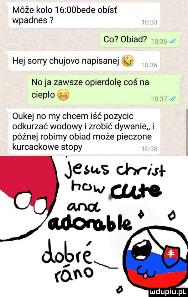 móźe kolo      bede obiat wpadnes co obiad       hej sorry chujowo napisanej no ja zawsze opierdolę coś na ciepło       w oukej no my cycem iść pozycic odkurzać wołowy zrobić dywanie i późnej robimy obiad może pieczone kurcackowe stopy    ms wiał