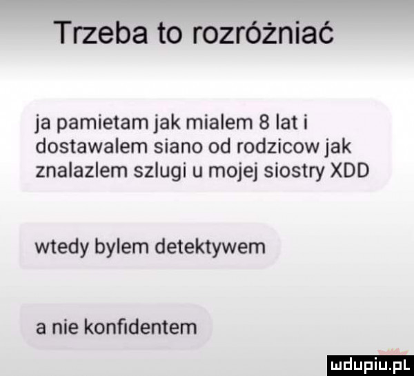 trzeba to rozróżniać ja pamietam jak mialem   lat i dostawalem siano od rodzicow jak znalazlem szlugi u mojej siostry xdd wtedy bylem detektywem a nie konﬁdentem ludu iu. l
