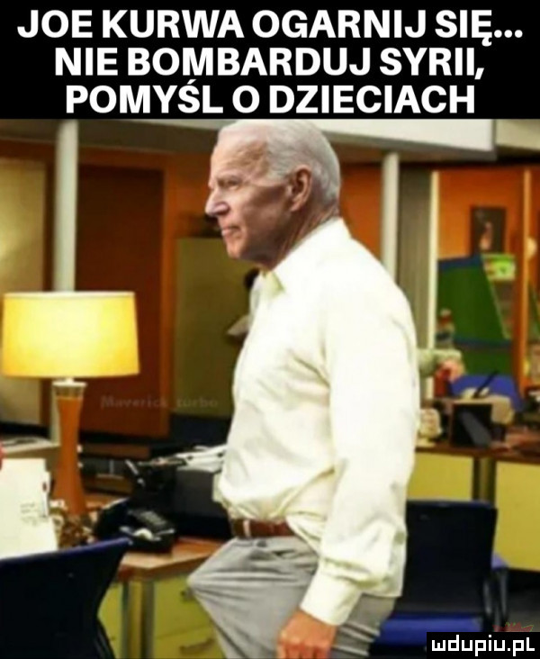 joe kurwa ogarnij się. nie bombarduj syrii pomysl o dzieciach