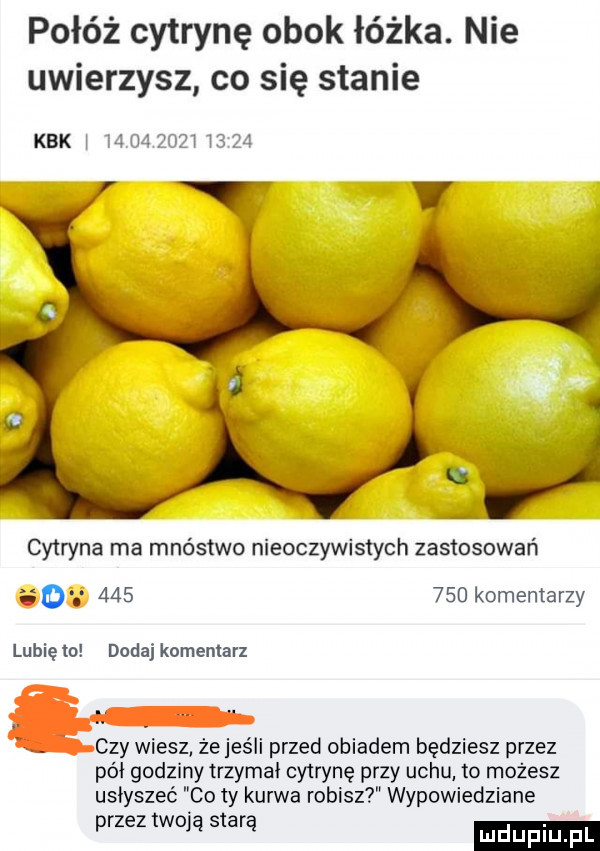 połóż cytrynę obok łóżka. nie uwierzysz co się stanie kbk w               cytryna ma mnóstwo nieoczywistych zastosowań o         komentarzy lubię to dodaj komentarz. czy vyiesz że jeśli przed obiadem będziesz przez pół godziny trzymal cytrynę przy uchu to możesz usłyszeć co ty kurwa robisz wypowiedziane przez twoją starą
