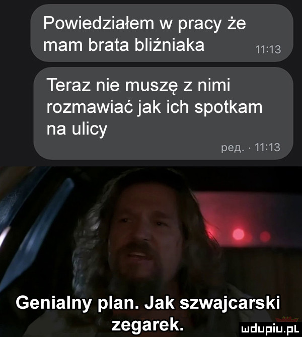 powiedziałem w pracy że mam brata bliźniaka       teraz nie muszę z nimi rozmawiać jak ich spotkam na ulicy pan       i. genialny plan. jak szwajcarski zegarek. udupiu pl