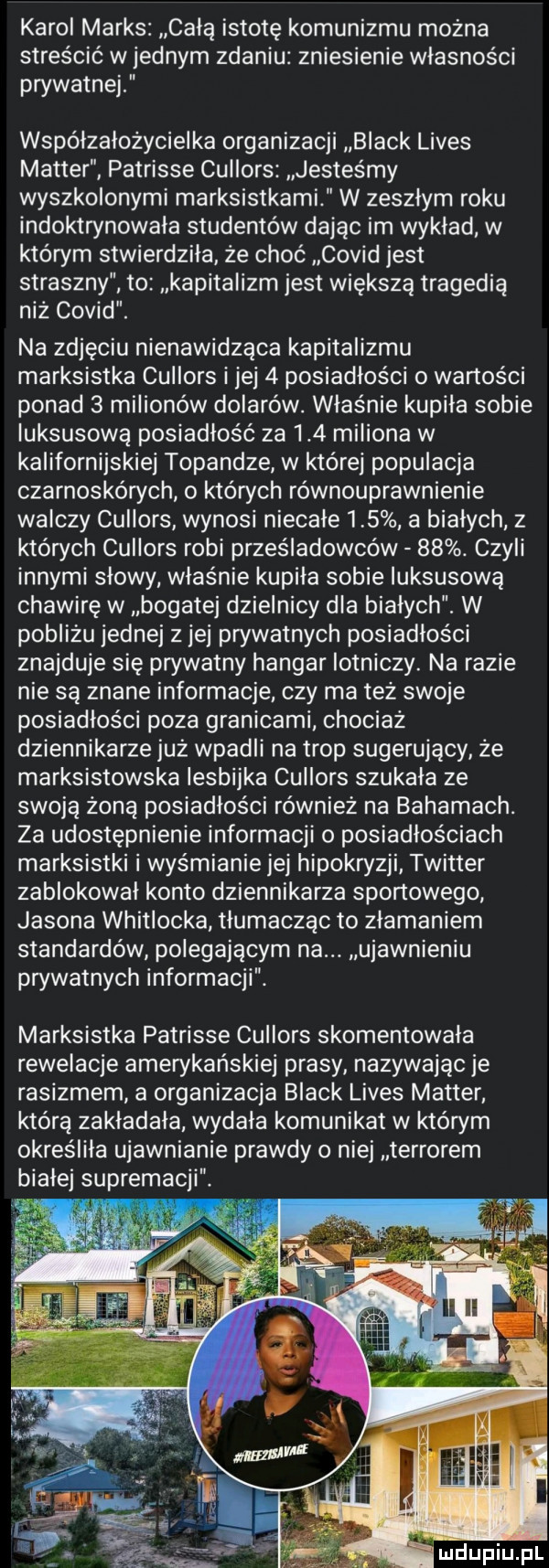 karol marks całą istotę komunizmu można streścić w jednym zdaniu zniesienie własności prywatnej wspólzalożycielka organizacji black limes master patrisie cullors jesteśmy wyszkolonymi marksistkami w zeszłym roku indoktrynowala studentów dając im wykład w którym stwierdziła że choć covid jest straszny to kapitalizm jest większą tragedią niż covid. na zdjęciu nienawidząca kapitalizmu marksistka cullors i jej   posiadłości o wartości ponad   milionów dolarów. właśnie kupiła sobie luksusową posiadłość za     miliona w kalifornijskiej topandze w której populacja czarnoskórych o których równouprawnienie walczy cullors wynosi niecałe    a bialych z których cullors robi prześladowców   . czyli innymi słowy właśnie kupiła sobie luksusową chawirę w bogatej dzielnicy dla białych. w pobliżu jednej z jej prywatnych posiadłości znajduje się prywatny hangar lotniczy. na razie nie są znane informacje czy ma też swoje posiadłości poza granicami chociaż dziennikarze już wpadli na trop sugerujący że marksistowska lesbijka cullors szukala ze swoją żoną posiadłości również na bahamach. za udostępnienie informacji o posiadłościach marksistki i wyśmianie jej hipokryzji twitter zablokował konto dziennikarza sportowego jasona whitlocka tłumacząc to złamaniem standardów polegającym na. ujawnieniu prywatnych informacji. marksistka patrisie cullors skomentowała rewelacje amerykańskiej prasy nazywając je rasizmem a organizacja black limes master którą zakładała wydala komunikat w którym określiła ujawnianie prawdy o niej terrorem bialej supremacji