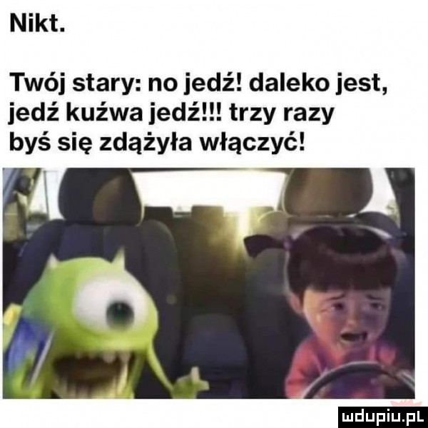 nikt. twój stary no iedź daleko jest jedź kuźwa jedź trzy razy byś się zdążyła włączyć ludu iu. l