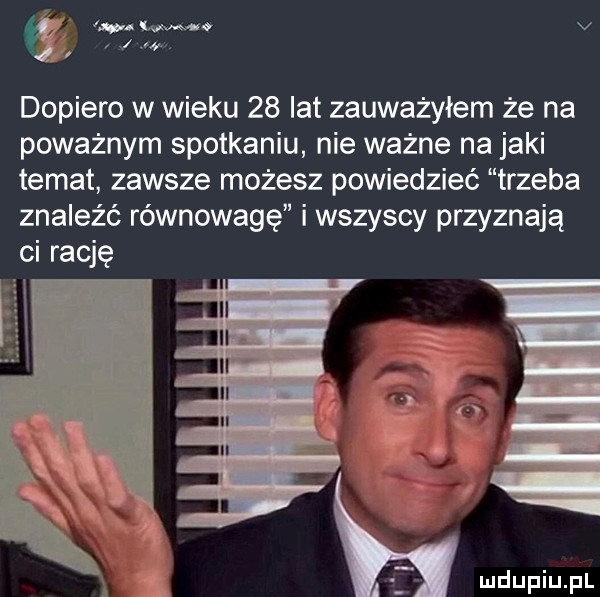 a. we v j dopiero w wieku    lat zauważyłem że na poważnym spotkaniu nie ważne na jaki temat zawsze możesz powiedzieć trzeba znaleźć równowagę i wszyscy przyznają ci rację