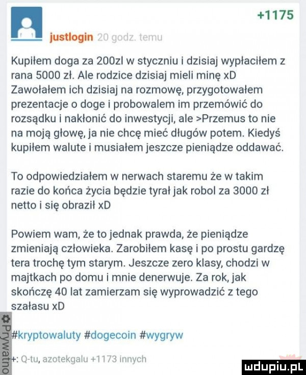 n      w kupliem doga za zuuzi w styczniu i dzisiaj wypiaciiem z rana      zi. ale rodzice dzisiaj mieli minę xd zawoiaiem ich dzisiaj na rozmowę. przygotowałem prezentacje o doje i probowalem im przemówić do rozsądku i nakionic do inwestycji ale przemus to nie na moją głowę ja nie chcę mieć długów potem. kiedyś kupidem walute i musikiem jeszcze pieniądze oddawać. to odpowiedziałem w nerwach staremu że w takim razie do końca życia będzie tyrki jak robol za      zi netto i się obraził xd powiem wam że to jednak prawda że pieniądze zmieniają oziowieka. zarobkiem kasę i po prestu gardzę tera trochę tym starym. jeszcze zero klasy chodzi w majtkach po domu i mnie denerwuje. za rok jak skończę    lat zamierzam się wyprowadzić złego szabasu xd kryptowaluty dogecoin wygryw o iu azotekuaiii i     wip ii