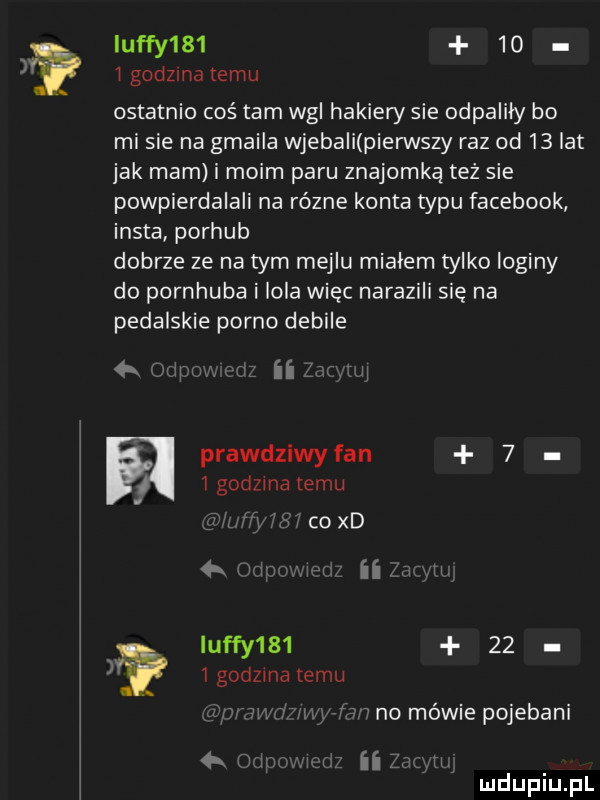 qufy       i godzma temu ostatnio cośtam wal hakiery sie odpaliły bo mi sie na gmaila wjebali pierwszy raz od    lat jak mam i moim paru znajomka też sie podpierdalali na równe konta typu facebook insta porhub dobrze ze na tym mejlu miałem tylko loginy do pornhuba i lola więc narazili się na pedalskie porno debile   v w ii. prawdziwy fan    godzmalemu. coxd mmm m qufy       igodzmatemu no mewie pojebani ł ii w