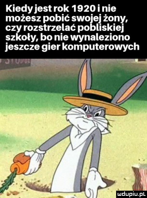 kiedyjest rok       i nie możesz pobić swojej żony czy rozstrzelać pobliskiej szkoły bo nie wynaleziono jeszcze gier komputerowych wu