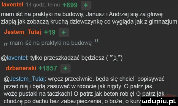 iavenul j u     mam is c na praktyki na budowę janusz i andrzej się za głowę ziapiąjak zobaczą kachą dziewczynkę co wygląda jak z gimnazjum jutomj ufni    u mam    na praktyki na budowę iaventel tylko przeszkadzać będziesz   dlblnenki      jestem tutaj wręcz przeciwnie będą się chcieli popisywać przed nią i będą zasuwać w robocie jak nigdy o patrz jak wożę pustaki na taczkach o patrz jak beton robię o patrz jak chodzę po dachu bez zabezpieczenia boże kurv