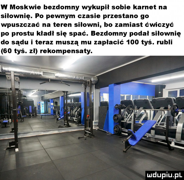 w moskwie bezdomny wykupi sobie karnet na siłownię. po pewnym czasie przestano go wpuszczać na teren silowni bo zamiast ćwiczyć po prestu klad się spać. bezdomny podal siłownię do sądu i teraz muszą mu zapłacić     tyś. rubli    tyś. zl rekompensaty