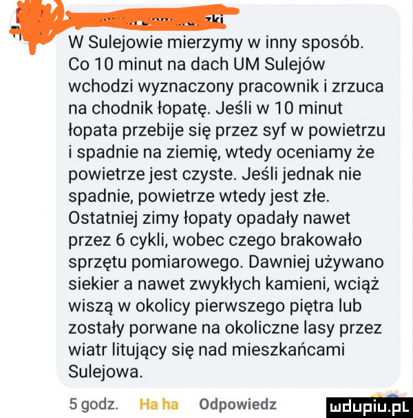 w sulejowie mierzymy w inny sposób co    minut na dach um sulejów wchodzi wyznaczony pracownik i zrzuca na chodnik łopatę. jeśli w    minut łopata przebije się przez syf w powietrzu i spadnie na ziemię wtedy oceniamy że powietrze jest czyste. jeśli jednak nie spadnie powietrze wtedy jest zle ostatniej zimy lopaty opadały nawet przez   cykli wobec czego brakowało sprzętu pomiarowego. dawniej używano siekier a nawet zwyklych kamieni wciąż wiszą w okolicy pierwszego piętra lub zostaly porwane na okoliczne lasy przez wiatr litujący się nad mieszkańcami sulejowa. sgodz. haba odpowiedz