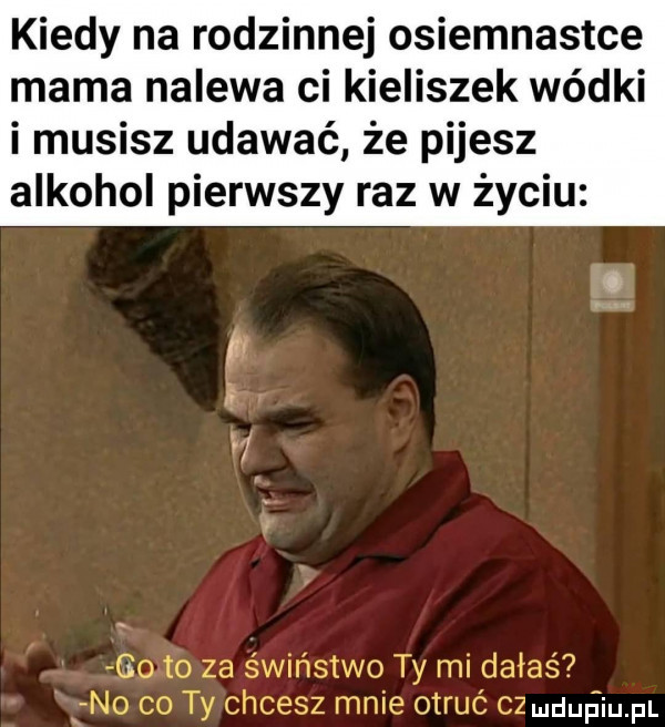 kiedy na rodzinnej osiemnastce mama nalewa ci kieliszek wódki i musisz udawać że pijesz alkohol pierwszy raz w życiu ludufiqul
