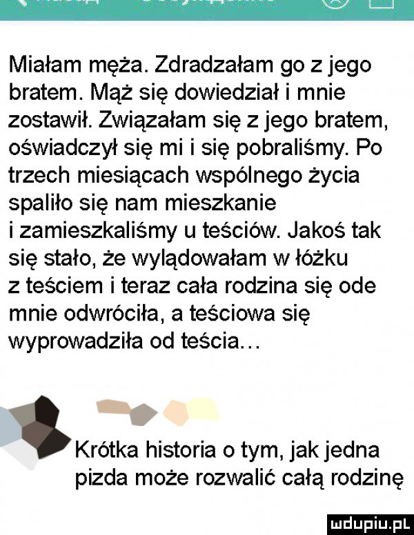 w miałam męża. zdradzałam go z jego bratem. mąż się dowiedział i mnie zostawił. związałam się z jego bratem oświadczył się mi i się pobraliśmy. po trzech miesiącach wspólnego życia spaliło się nam mieszkanie i zamieszkaliśmy u teściów. jakoś tak się stało że wylądowałam w łóżku z teściem i teraz cała rodzina się ode mnie odwróciła a teściowa się wyprowadziła od teścia. abakankami krótka historia obym jak jedna pizda może rozwalić całą rodzinę ludu iu. l