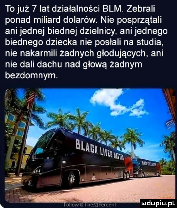 to już   lat działalności blm. zebrali ponad miliard dolarów. nie posprząta ani jednej biednej dzielnicy ani jednego biednego dziecka nie posłali na studia nie nakarmili żadnych głodujących ani nie dali dachu nad głową żadnym bezdomnym. i