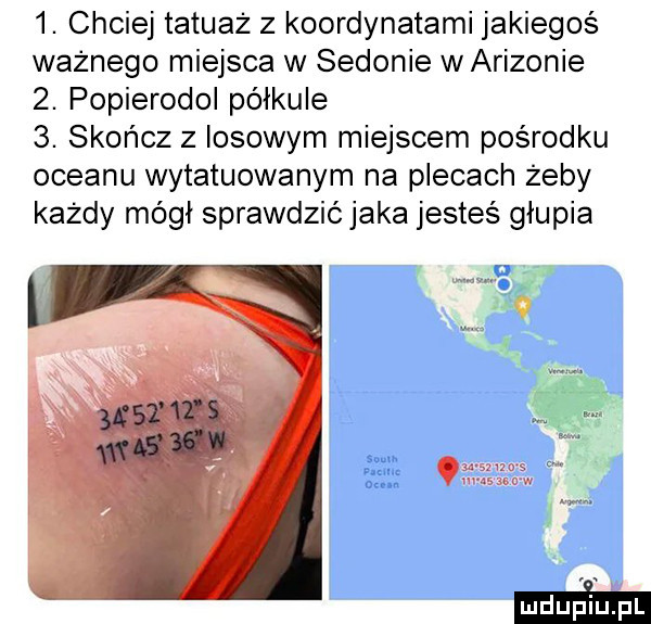 chciej tatuaż z koordynatami jakiegoś ważnego miejsca w sidonie w arizonie  . popierodol półkule  . skończ z iksowym miejscem pośrodku oceanu wytatuowanym na plecach żeby każdy mógł sprawdzić jaka jesteś głupia i