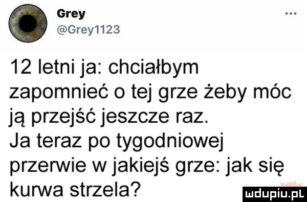 gray gray        letni ja chciałbym zapomnieć o tej grze żeby móc ją przejśćjeszcze raz. ja teraz po tygodniowej przerwie w jakiejś grze jak się kurwa strzela