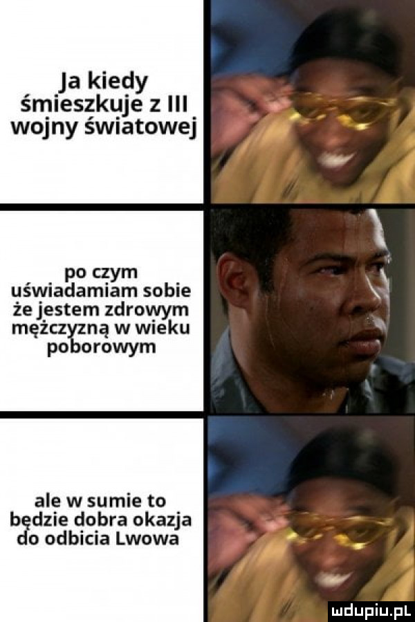 ja kiedy śmieszkuje   iii wojny światowej po czym uświadamiam sobie że j entem zdrowym mężcz ną w wieku po omowym ale w sumie to b dmie dobra okazja o odbicia lwowa