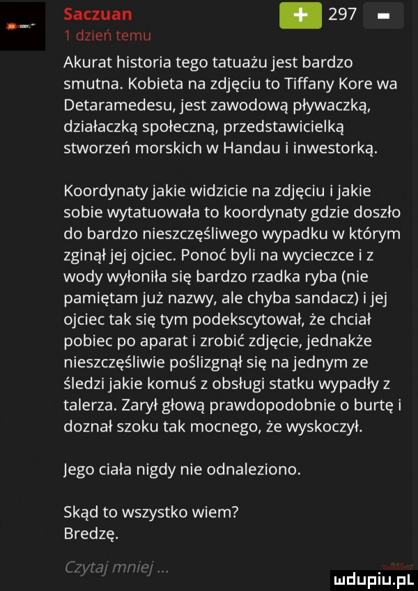 syczuan.     i dżinn temu akurat historia tego tatuażu jest bardzo smutna. kobieta na zdjęciu to tiffany kore wa detaramedesu jest zawodową pływaczką działaczką spoleczna przedstawicielką stworzeń morskich w handlu i inwestorka. koordynaty jakie widzicie na zdjęciu ijakie sobie wytatuowała to koordynaty gdzie doszlo do bardzo nieszczęśliwego wypadku w którym zginąijej ojciec. ponoć byli na wycieczce i z wody wyłoniła się bardzo rzadka ryba nie pamiętam już nazwy ale chyba sandacz ijej ojciec tak się tym podekscytowal że chciał pobiec po aparat i zrobić zdjęcie jednakże nieszczęśliwie poślizgnął się na jednym ze śledzi jakie komus z obsługi statku wypadly z talerza. zaroi glowa prawdopodobnie burtę i doznai szoku tak mocnego że wyskoczyl. jego ciała nigdy nie odnaleziono. skąd to wszystko wiem bredzę