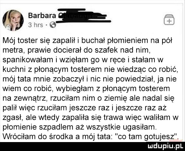 barbarał f. a. mój toster się zapalił i buchał płomieniem na pół metra prawie docierał do szafek nad nim spanikowałam i wzięłam go w ręce i stałam w kuchni z płonącym tosterem nie wiedząc co robić mój tata mnie zobaczył i nic nie powiedział ja nie wiem co robic wybiegłam z płonącym tosterem na zewnątrz. rzuciłam nim o ziemię ale nadal się palił więc rzuciłam jeszcze raz ijeszcze raz az zgasł ale wtedy zapaliła się trawa więc wabiłam w płomienie szpadlem aż wszystkie ugasiłam wróciłam do środka a mój tata co tam gotujesz