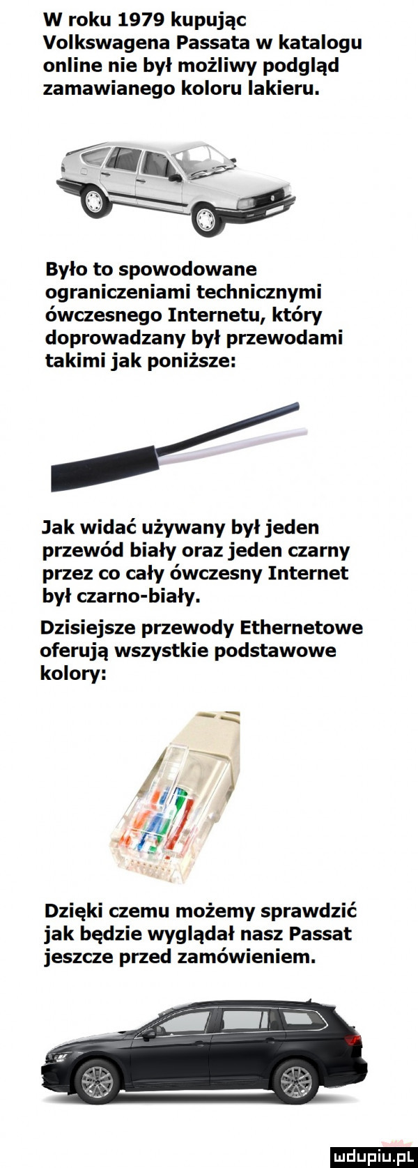 w roku      kupując volkswagena passata w katalogu online nie był możliwy podgląd zamawianego koloru lakieru. było to spowodowane ograniczeniami technicznymi ówczesnego internetu który doprowadzany byl przewodami takimi jak poniższe jak widać używany był jeden przewód biały oraz jeden czarny przez co cały ówczesny internet byl czarno biały. dzisiejsze przewody ethernetowe oferują wszystkie podstawowe kolory   i v w   dzięki czemu możemy sprawdzić jak będzie wygladal nasz passat jeszcze przed zamówieniem. ludu iu. l