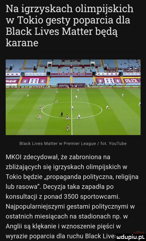 na igrzyskach olimpijskich w tokio gesty poparcia dla black limes master będą karane black limes master w premier league fot. youtube mkoi zdecydował że zabroniona na zbliżających się igrzyskach olimpijskich w tokio będzie propaganda polityczna religijna lub rasowa decyzja taka zapadła po konsultacji z ponad      sportowcami. najpopularniejszymi gestami politycznymi w ostatnich miesiącach na stadionach np. w anglii są klękanie i wznoszenie pięści w wyrazie poparcia dla ruchu black live u lipiu pl