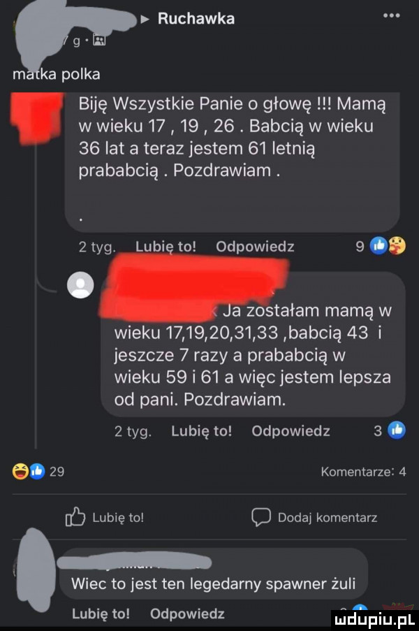 ruchawka g. m ka polka biję wszystkie panie o głowę mamą w wieku         . babcią w wieku    lat a teraz jestem    letnią prababcia. pozdrawiam. lubi to odpowiedz  .   tag. a zostałam mamą w wieku               babcią    i jeszcze   razy a prababcią w wieku    i    a więc jestem lepsza od pani. pozdrawiam.   tag. lubię   odpowiedz  . e.    komentarze   c lunięto c dodaj komentarz wiec to jest ten iegedarny spawner żmii lubię to odpowiedz lucmpiupl