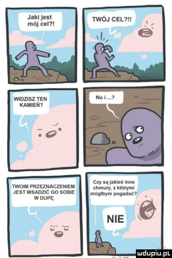 jaki jest mój cel widzisz ten kamien twoim przeznaczenie jest wsadzic so some w dupe twój cel cny są jakieś inne chmury. z ktorymi mógłbym pogadać nie