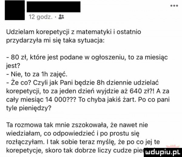 godz   udzielam korepetycji z matematyki i ostatnio przydarzyła mi się taka sytuacja    zl które jest podane w ogloszeniu to za miesiąc jest nie to za  h zajęć. że co czyli jak pani będzie  h dziennie udzielać korepetycji to za jeden dzień wyjdzie aż     zl a za cały miesiąc        to chyba jakiś żart. po co pani tyle pieniędzy ta rozmowa tak mnie zszokowala że nawet nie wiedziałam co odpowiedzieć i po prestu się rozlączylam. i tak sobie teraz myślę ze po co jej te korepetycje skoro tak dobrze liczy cudze pie