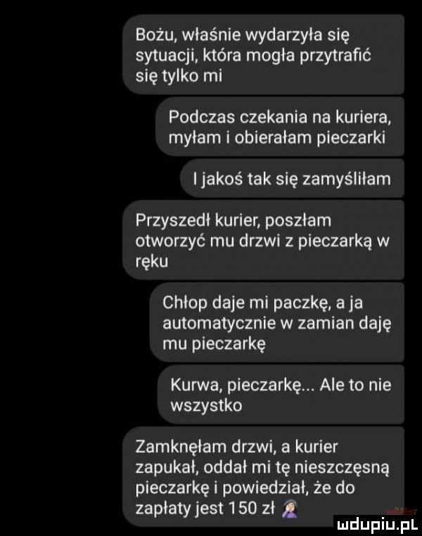 beżu właśnie wydarzyła się sytuacji która magia przytrafić się tylko mi podczas czekania na kuriera mniam i obierałam pieczarki jakoś tak się zamyśiiiam przyszedł kurier poszłam otworzyć mu drzwi z pieczarką w ręku chłop daje mi paczkę a ja automatycznie w zamian daję mu pieczarkę kurwa pieczarkę. ale to nie wszystko zamknęłam drzwi a kurier zapukał. oddai mi tę nieszczęsną pieczarkę i powiedział że do zapłaty jest      zł z