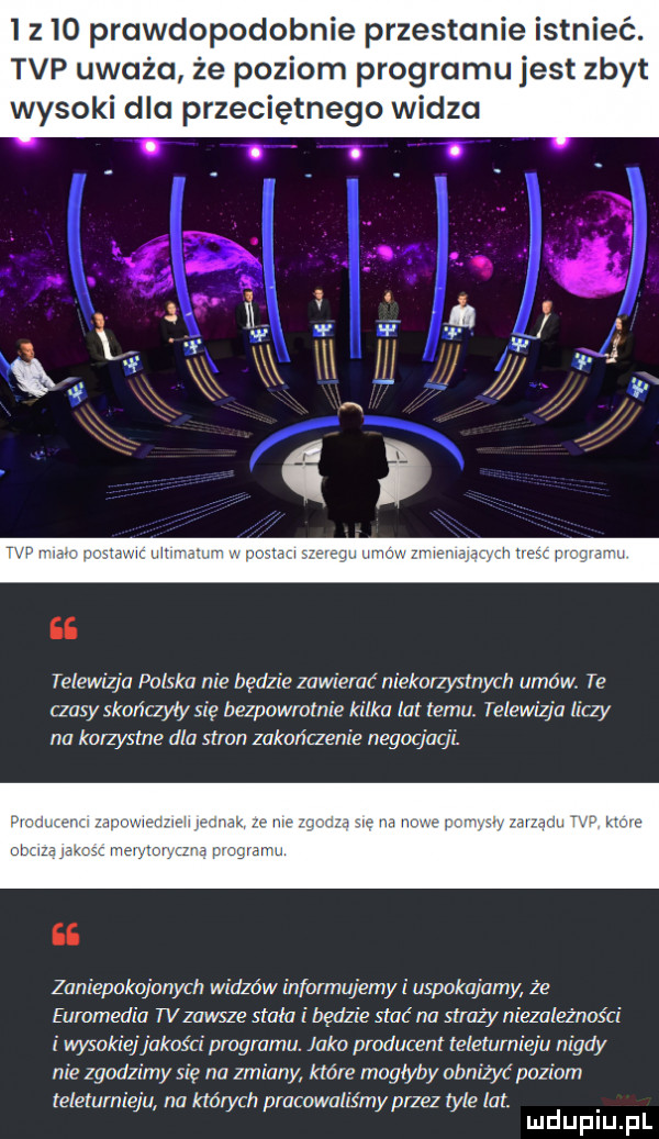 prawdopodobnie przestanie istnieć. tvp uważa że poziom programu jest zbyt wysoki dla przeciętnego widza telewizja polska nie będzie zawierać niekorzystnych umów te czasy skończyły się bezpowrotnie kilka lat temu. telewizja liczy na korzystne dla stron zakończenie negocjacji zaniepokojonych widzów infarmujemyi uspokajamy z e euromedia tvzawsze stała i będzie stać na straży niezależności wysokiej jakości programu. jaka produce teleturnieju nigdy nie zgodzimy się na zmiany które moglyby obniżyć poziom lelelulnieju na których pracowaliśmy przez tyle lat