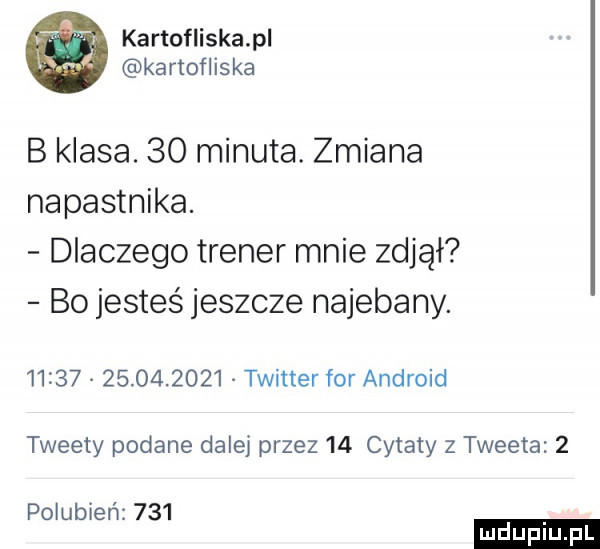 kartofliskapl kartofliska b klasa.    minuta. zmiana napastnika. dlaczego trener mnie zdjął bo jesteś jeszcze najebany.                  twitter for android tweety podane dalej przez    cytaty z tweeta   polubień     ludu iu. l