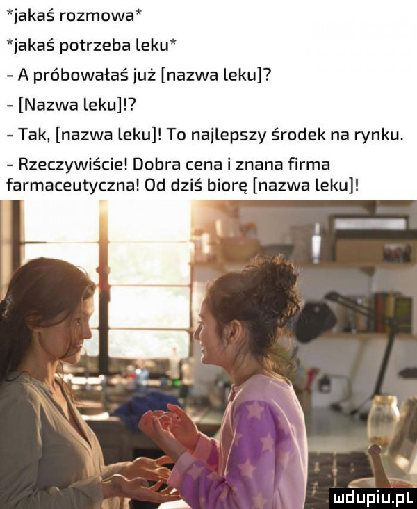 iakaś rozmowa iakaé potrzeba leku a próbowałaś już nazwa leku nazwa leku i tak nazwa leku to najlepszy środek na rynku rzeczywiście dobra cena i znana firma farmaceutyczna  d dziś biorę nazwa leku a a mdupiupl