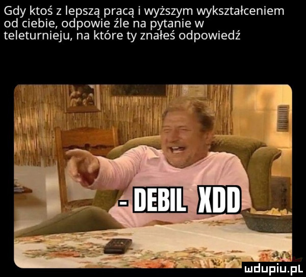 gdy ktoś z lepszą pracą i wyższym wykształceniem od ciebie odpowie z le na pytanie w teleturnieju na które ty znałeś odpowiedź