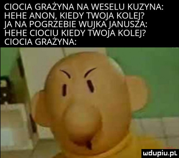 ciocia grażyna na weselu kuzyna hebe agon kiedy twoja kolej ja na pogrzebie wujkajanusza hebe ciociu kiedy twoja kolej ciocia grażyna. f n ż e