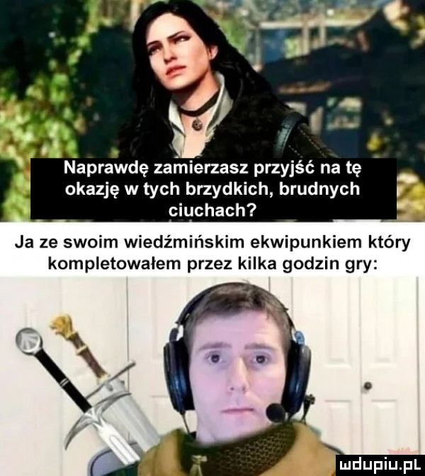 naprawdę zarnierzasz przyjść na tę okazję w tych brzydkich brudnych ciuchach ja ze swoim wiedźmińskim ekwipunkiem który kompletowałem przez kilka godzin gry