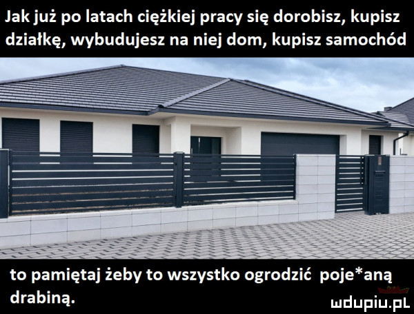 jakjuż po latach ciężkiej pracy się dorobisz kupisz działkę wybudujesz na niej dom kupisz samochód to pamiętaj żeby to wszystko ogrodzić poje aną drabiną